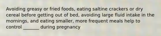 Avoiding greasy or fried foods, eating saltine crackers or dry cereal before getting out of bed, avoiding large fluid intake in the mornings, and eating smaller, more frequent meals help to control _______ during pregnancy