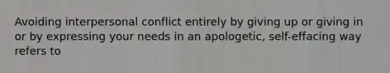 Avoiding interpersonal conflict entirely by giving up or giving in or by expressing your needs in an apologetic, self-effacing way refers to