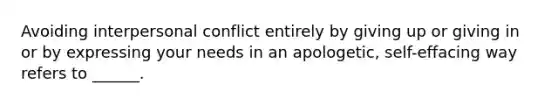 Avoiding interpersonal conflict entirely by giving up or giving in or by expressing your needs in an apologetic, self-effacing way refers to ______.