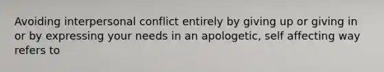 Avoiding interpersonal conflict entirely by giving up or giving in or by expressing your needs in an apologetic, self affecting way refers to