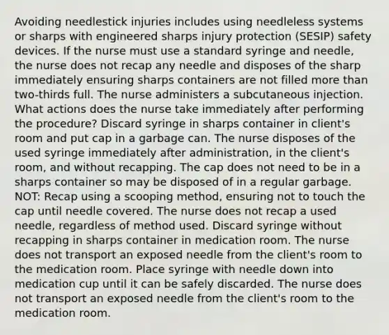 Avoiding needlestick injuries includes using needleless systems or sharps with engineered sharps injury protection (SESIP) safety devices. If the nurse must use a standard syringe and needle, the nurse does not recap any needle and disposes of the sharp immediately ensuring sharps containers are not filled more than two-thirds full. The nurse administers a subcutaneous injection. What actions does the nurse take immediately after performing the procedure? Discard syringe in sharps container in client's room and put cap in a garbage can. The nurse disposes of the used syringe immediately after administration, in the client's room, and without recapping. The cap does not need to be in a sharps container so may be disposed of in a regular garbage. NOT: Recap using a scooping method, ensuring not to touch the cap until needle covered. The nurse does not recap a used needle, regardless of method used. Discard syringe without recapping in sharps container in medication room. The nurse does not transport an exposed needle from the client's room to the medication room. Place syringe with needle down into medication cup until it can be safely discarded. The nurse does not transport an exposed needle from the client's room to the medication room.