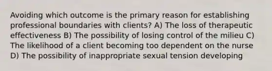 Avoiding which outcome is the primary reason for establishing professional boundaries with clients? A) The loss of therapeutic effectiveness B) The possibility of losing control of the milieu C) The likelihood of a client becoming too dependent on the nurse D) The possibility of inappropriate sexual tension developing