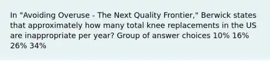 In "Avoiding Overuse - The Next Quality Frontier," Berwick states that approximately how many total knee replacements in the US are inappropriate per year? Group of answer choices 10% 16% 26% 34%