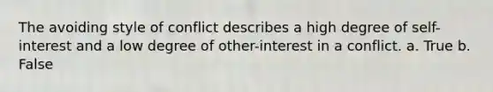 The avoiding style of conflict describes a high degree of self-interest and a low degree of other-interest in a conflict. a. True b. False