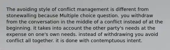 The avoiding style of conflict management is different from stonewalling because Multiple choice question. you withdraw from the conversation in the middle of a conflict instead of at the beginning. it takes into account the other party's needs at the expense on one's own needs. instead of withdrawing you avoid conflict all together. it is done with contemptuous intent.