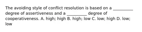 The avoiding style of conflict resolution is based on a __________ degree of assertiveness and a __________ degree of cooperativeness. A. high; high B. high; low C. low; high D. low; low