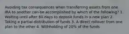 Avoiding tax consequences when transferring assets from one IRA to another can be accomplished by which of the following? 1. Waiting until after 60 days to deposit funds in a new plan 2. Taking a partial distribution of funds 3. A direct rollover from one plan to the other 4. Withholding of 20% of the funds