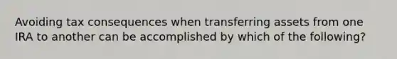 Avoiding tax consequences when transferring assets from one IRA to another can be accomplished by which of the following?