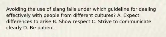 Avoiding the use of slang falls under which guideline for dealing effectively with people from different cultures? A. Expect differences to arise B. Show respect C. Strive to communicate clearly D. Be patient.