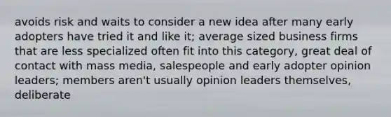 avoids risk and waits to consider a new idea after many early adopters have tried it and like it; average sized business firms that are less specialized often fit into this category, great deal of contact with mass media, salespeople and early adopter opinion leaders; members aren't usually opinion leaders themselves, deliberate