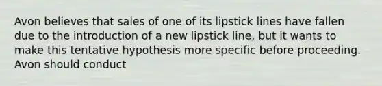 Avon believes that sales of one of its lipstick lines have fallen due to the introduction of a new lipstick line, but it wants to make this tentative hypothesis more specific before proceeding. Avon should conduct