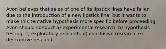 Avon believes that sales of one of its lipstick lines have fallen due to the introduction of a new lipstick line, but it wants to make this tentative hypothesis more specific before proceeding. Avon should conduct a) <a href='https://www.questionai.com/knowledge/kD5GeV2lsd-experimental-research' class='anchor-knowledge'>experimental research</a>. b) hypothesis testing. c) exploratory research. d) conclusive research. e) descriptive research