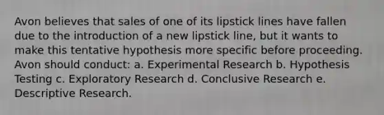 Avon believes that sales of one of its lipstick lines have fallen due to the introduction of a new lipstick line, but it wants to make this tentative hypothesis more specific before proceeding. Avon should conduct: a. Experimental Research b. Hypothesis Testing c. Exploratory Research d. Conclusive Research e. Descriptive Research.