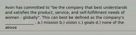 Avon has committed to "be the company that best understands and satisfies the product, service, and self-fulfillment needs of women - globally". This can best be defined as the company's _______________ . a.) mission b.) vision c.) goals d.) none of the above