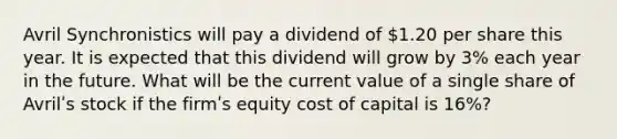 Avril Synchronistics will pay a dividend of 1.20 per share this year. It is expected that this dividend will grow by 3% each year in the future. What will be the current value of a single share of Avrilʹs stock if the firmʹs equity cost of capital is 16%?