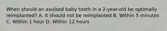 When should an avulsed baby tooth in a 2-year-old be optimally reimplanted? A. It should not be reimplanted B. Within 5 minutes C. Within 1 hour D. Within 12 hours