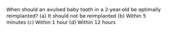 When should an avulsed baby tooth in a 2-year-old be optimally reimplanted? (a) It should not be reimplanted (b) Within 5 minutes (c) Within 1 hour (d) Within 12 hours