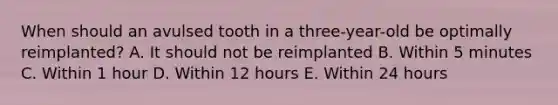 When should an avulsed tooth in a three-year-old be optimally reimplanted? A. It should not be reimplanted B. Within 5 minutes C. Within 1 hour D. Within 12 hours E. Within 24 hours