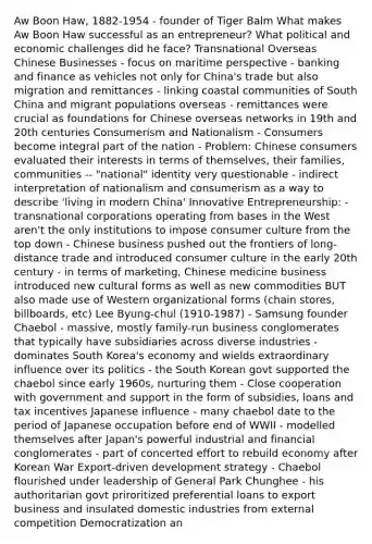 Aw Boon Haw, 1882-1954 - founder of Tiger Balm What makes Aw Boon Haw successful as an entrepreneur? What political and economic challenges did he face? Transnational Overseas Chinese Businesses - focus on maritime perspective - banking and finance as vehicles not only for China's trade but also migration and remittances - linking coastal communities of South China and migrant populations overseas - remittances were crucial as foundations for Chinese overseas networks in 19th and 20th centuries Consumerism and Nationalism - Consumers become integral part of the nation - Problem: Chinese consumers evaluated their interests in terms of themselves, their families, communities -- "national" identity very questionable - indirect interpretation of nationalism and consumerism as a way to describe 'living in modern China' Innovative Entrepreneurship: - transnational corporations operating from bases in the West aren't the only institutions to impose consumer culture from the top down - Chinese business pushed out the frontiers of long-distance trade and introduced consumer culture in the early 20th century - in terms of marketing, Chinese medicine business introduced new cultural forms as well as new commodities BUT also made use of Western organizational forms (chain stores, billboards, etc) Lee Byung-chul (1910-1987) - Samsung founder Chaebol - massive, mostly family-run business conglomerates that typically have subsidiaries across diverse industries - dominates South Korea's economy and wields extraordinary influence over its politics - the South Korean govt supported the chaebol since early 1960s, nurturing them - Close cooperation with government and support in the form of subsidies, loans and tax incentives Japanese influence - many chaebol date to the period of Japanese occupation before end of WWII - modelled themselves after Japan's powerful industrial and financial conglomerates - part of concerted effort to rebuild economy after Korean War Export-driven development strategy - Chaebol flourished under leadership of General Park Chunghee - his authoritarian govt priroritized preferential loans to export business and insulated domestic industries from external competition Democratization an