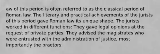 aw of this period is often referred to as the classical period of Roman law. The literary and practical achievements of the jurists of this period gave Roman law its unique shape. The jurists worked in different functions: They gave legal opinions at the request of private parties. They advised the magistrates who were entrusted with the administration of justice, most importantly the praetors.