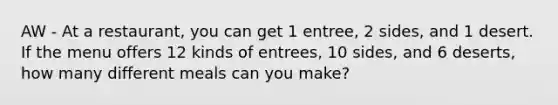 AW - At a restaurant, you can get 1 entree, 2 sides, and 1 desert. If the menu offers 12 kinds of entrees, 10 sides, and 6 deserts, how many different meals can you make?