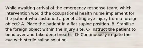 While awaiting arrival of the emergency response team, which intervention would the occupational health nurse implement for the patient who sustained a penetrating eye injury from a foreign object? A· Place the patient in a flat supine position. B· Stabilize the foreign object within the injury site. C· Instruct the patient to bend over and take deep breaths. D· Continuously irrigate the eye with sterile saline solution.