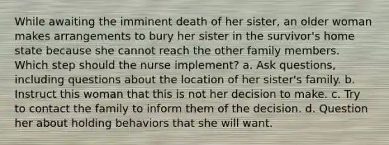 While awaiting the imminent death of her sister, an older woman makes arrangements to bury her sister in the survivor's home state because she cannot reach the other family members. Which step should the nurse implement? a. Ask questions, including questions about the location of her sister's family. b. Instruct this woman that this is not her decision to make. c. Try to contact the family to inform them of the decision. d. Question her about holding behaviors that she will want.