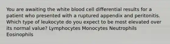 You are awaiting the white blood cell differential results for a patient who presented with a ruptured appendix and peritonitis. Which type of leukocyte do you expect to be most elevated over its normal value? Lymphocytes Monocytes Neutrophils Eosinophils