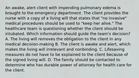 An awake, alert client with impending pulmonary edema is brought to the emergency department. The client provides the nurse with a copy of a living will that states that "no invasive" medical procedures should be used to "keep her alive." The healthcare team is questioning whether the client should be intubated. Which information should guide the team's decision? A. The living will removes the obligation to the client in any medical decision-making B. The client is awake and alert, which makes the living will irrelevant and nonbinding. C. Lifesaving measures do not have to be explained to the client because of the signed living will. D. The family should be contacted to determine who has durable power of attorney for health care for the client.