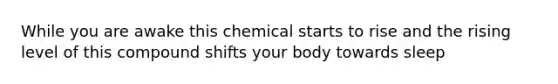 While you are awake this chemical starts to rise and the rising level of this compound shifts your body towards sleep