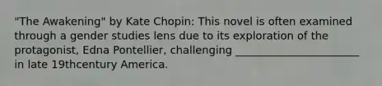 "The Awakening" by Kate Chopin: This novel is often examined through a gender studies lens due to its exploration of the protagonist, Edna Pontellier, challenging _______________________ in late 19thcentury America.