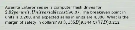 Awanita Enterprises sells computer flash drives for 2.92 per unit. Unit variable cost is0.07. The breakeven point in units is 3,200, and expected sales in units are 4,300. What is the margin of safety in dollars? A) 3,135 B)9,344 C) 77 D)3,212