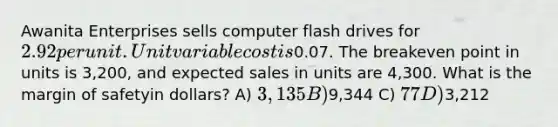 Awanita Enterprises sells computer flash drives for 2.92 per unit. Unit variable cost is0.07. The breakeven point in units is 3,200, and expected sales in units are 4,300. What is the margin of safetyin dollars? A) 3,135 B)9,344 C) 77 D)3,212