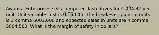 Awanita Enterprises sells computer flash drives for 4.324.32 per unit. Unit variable cost is 0.060.06. The breakeven point in units is 3 comma 6003,600 and expected sales in units are 4 comma 5004,500. What is the margin of safety in​ dollars?