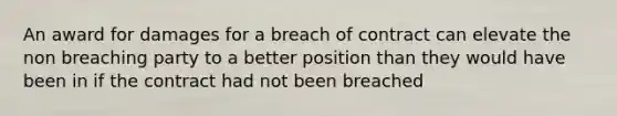 An award for damages for a breach of contract can elevate the non breaching party to a better position than they would have been in if the contract had not been breached