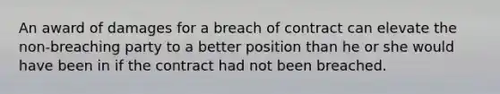 An award of damages for a breach of contract can elevate the non-breaching party to a better position than he or she would have been in if the contract had not been breached.