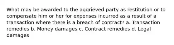 What may be awarded to the aggrieved party as restitution or to compensate him or her for expenses incurred as a result of a transaction where there is a breach of contract? a. Transaction remedies b. Money damages c. Contract remedies d. Legal damages