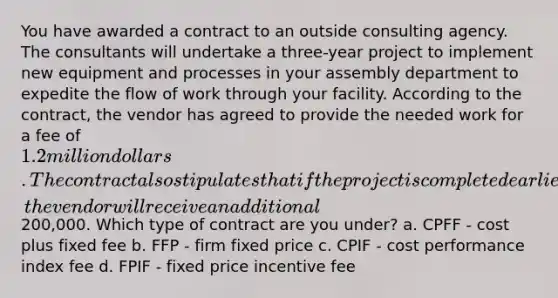 You have awarded a contract to an outside consulting agency. The consultants will undertake a three-year project to implement new equipment and processes in your assembly department to expedite the flow of work through your facility. According to the contract, the vendor has agreed to provide the needed work for a fee of 1.2 million dollars. The contract also stipulates that if the project is completed earlier than planned, the vendor will receive an additional200,000. Which type of contract are you under? a. CPFF - cost plus fixed fee b. FFP - firm fixed price c. CPIF - cost performance index fee d. FPIF - fixed price incentive fee