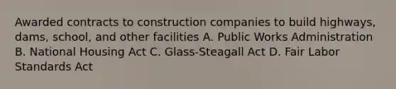 Awarded contracts to construction companies to build highways, dams, school, and other facilities A. Public Works Administration B. National Housing Act C. Glass-Steagall Act D. Fair Labor Standards Act