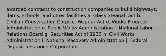 awarded contracts to construction companies to build highways, dams, schools, and other facilities a. Glass-Steagall Act b. Civilian Conservation Corps c. Wagner Act d. Works Progress Administration e. Public Works Administration f. National Labor Relations Board g. Securities Act of 1933 h. Civil Works Administration i. National Recovery Administration j. Federal Deposit Insurance Corporation