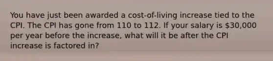 You have just been awarded a cost-of-living increase tied to the CPI. The CPI has gone from 110 to 112. If your salary is 30,000 per year before the increase, what will it be after the CPI increase is factored in?