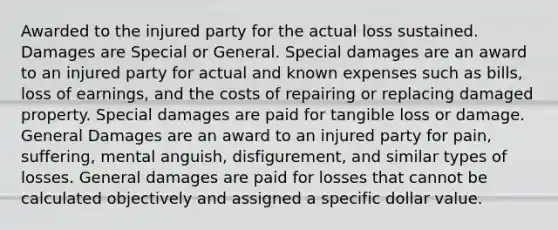 Awarded to the injured party for the actual loss sustained. Damages are Special or General. Special damages are an award to an injured party for actual and known expenses such as bills, loss of earnings, and the costs of repairing or replacing damaged property. Special damages are paid for tangible loss or damage. General Damages are an award to an injured party for pain, suffering, mental anguish, disfigurement, and similar types of losses. General damages are paid for losses that cannot be calculated objectively and assigned a specific dollar value.