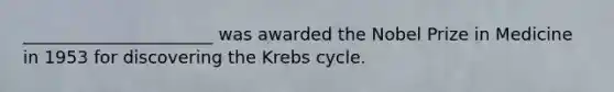 ______________________ was awarded the Nobel Prize in Medicine in 1953 for discovering the Krebs cycle.