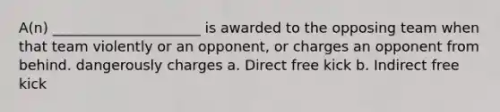 A(n) _____________________ is awarded to the opposing team when that team violently or an opponent, or charges an opponent from behind. dangerously charges a. Direct free kick b. Indirect free kick