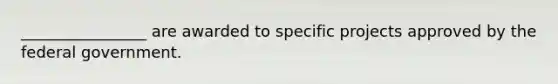 ________________ are awarded to specific projects approved by the federal government.