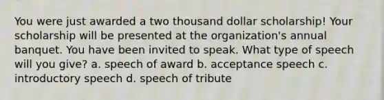 You were just awarded a two thousand dollar scholarship! Your scholarship will be presented at the organization's annual banquet. You have been invited to speak. What type of speech will you give? a. speech of award b. acceptance speech c. introductory speech d. speech of tribute