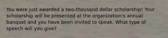 You were just awarded a two-thousand dollar scholarship! Your scholarship will be presented at the organization's annual banquet and you have been invited to speak. What type of speech will you give?