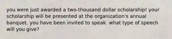 you were just awarded a two-thousand dollar scholarship! your scholarship will be presented at the organization's annual banquet. you have been invited to speak. what type of speech will you give?