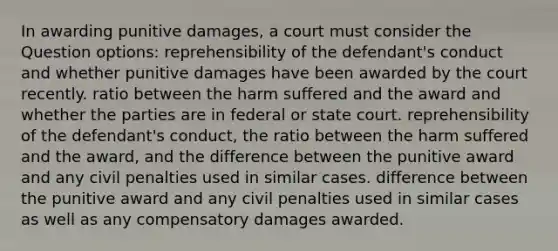 In awarding punitive damages, a court must consider the Question options: reprehensibility of the defendant's conduct and whether punitive damages have been awarded by the court recently. ratio between the harm suffered and the award and whether the parties are in federal or state court. reprehensibility of the defendant's conduct, the ratio between the harm suffered and the award, and the difference between the punitive award and any civil penalties used in similar cases. difference between the punitive award and any civil penalties used in similar cases as well as any compensatory damages awarded.