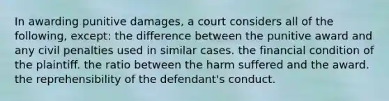 In awarding punitive damages, a court considers all of the following, except: the difference between the punitive award and any civil penalties used in similar cases. the financial condition of the plaintiff. the ratio between the harm suffered and the award. the reprehensibility of the defendant's conduct.